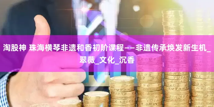 淘股神 珠海横琴非遗和香初阶课程——非遗传承焕发新生机_翠薇_文化_沉香