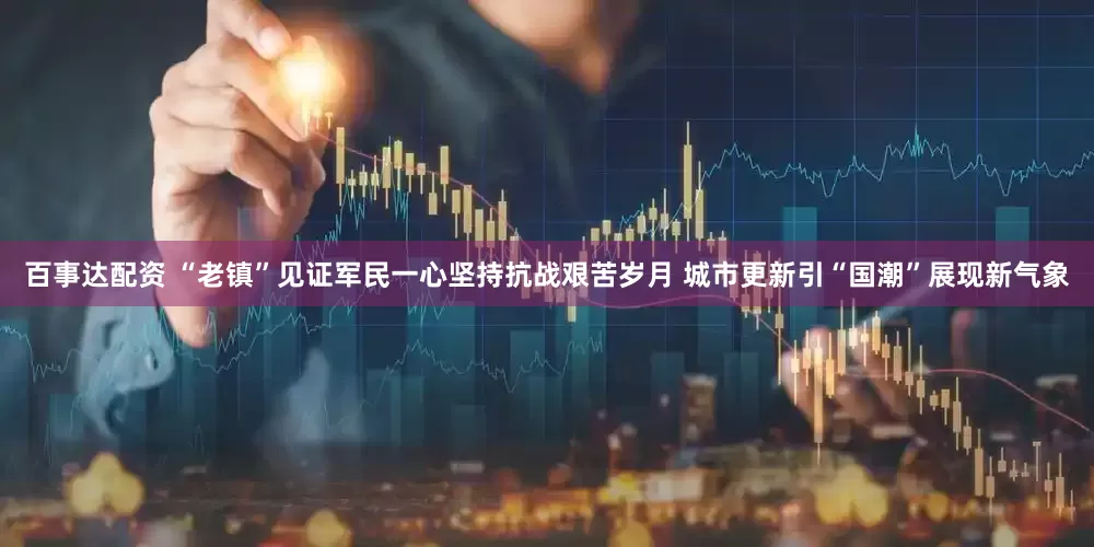 百事达配资 “老镇”见证军民一心坚持抗战艰苦岁月 城市更新引“国潮”展现新气象