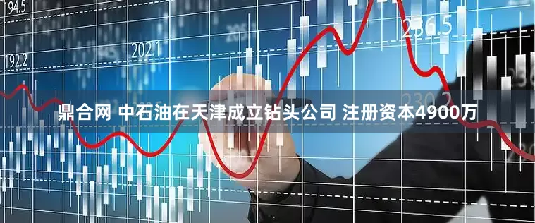 鼎合网 中石油在天津成立钻头公司 注册资本4900万