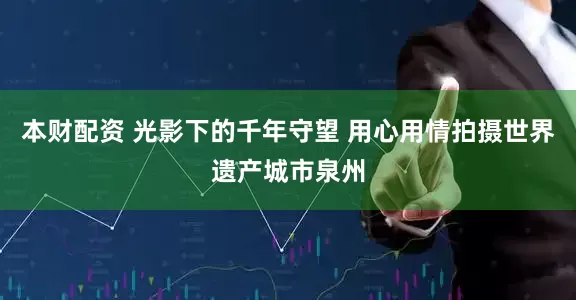 本财配资 光影下的千年守望 用心用情拍摄世界遗产城市泉州