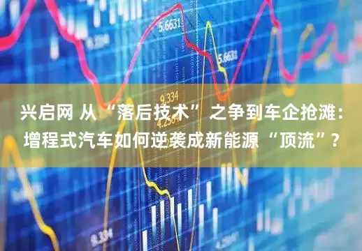 兴启网 从 “落后技术” 之争到车企抢滩：增程式汽车如何逆袭成新能源 “顶流”？