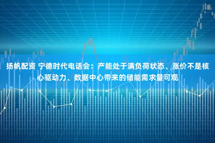 扬帆配资 宁德时代电话会：产能处于满负荷状态、涨价不是核心驱动力、数据中心带来的储能需求量可观