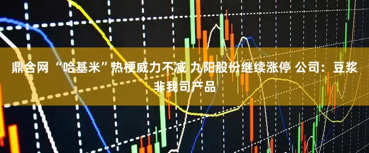 鼎合网 “哈基米”热梗威力不减 九阳股份继续涨停 公司：豆浆非我司产品